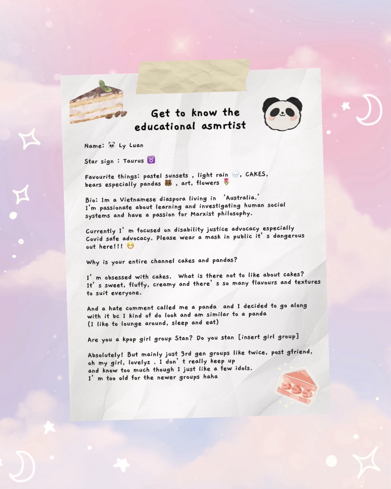 Name: 🐼 Ly Luan Star sign : Taurus ♉️ Favourite things: pastel sunsets , light rain 🌧️, CAKES, bears especially pandas 🐻 , art, flowers 🌷 Bio: Im a Vietnamese diaspora living in ‘Australia.’ I'm passionate about learning and investigating human social systems and have a passion for Marxist philosophy. Currently I’m focused on disability justice advocacy especially Covid safe advocacy. Please wear a mask in public it’s dangerous out here!!! 😷 Why is your entire channel cakes and pandas? I’m obsessed with cakes. What is there not to like about cakes? It’s sweet, fluffy, creamy and there’s so many flavours and textures to suit everyone. And a hate comment called me a panda and I decided to go along with it bc I kind of do look and am similar to a panda (I like to lounge around, sleep and eat) Are you a kpop girl group Stan? Do you stan [insert girl group] Absolutely! But mainly just 3rd gen groups like twice, post gfriend, oh my girl, lovelyz . I don’t really keep up and know too much though I just like a few idols. I’m too old for the newer groups haha